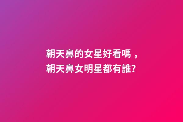 朝天鼻的女星好看嗎，朝天鼻女明星都有誰？